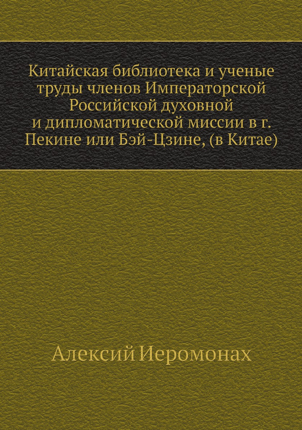 Китайская библиотека и ученые труды членов Императорской Российской духовной и дипломатической миссии в г. Пекине или Бэй-Цзине, (в Китае) | Алексий Иеромонах