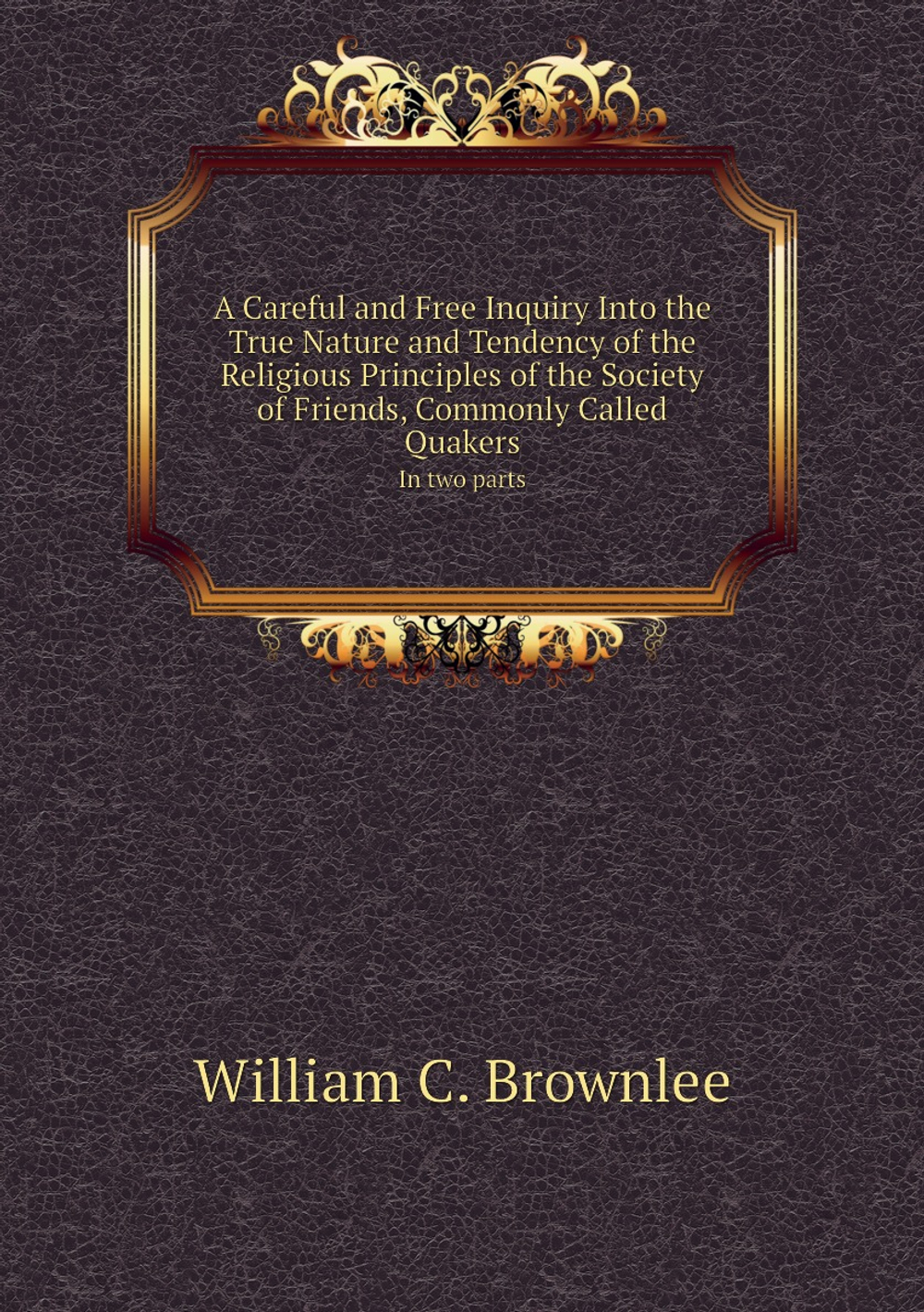 A Careful and Free Inquiry Into the True Nature and Tendency of the Religious Principles of the Society of Friends, Commonly Called Quakers. In two parts | William C. Brownlee