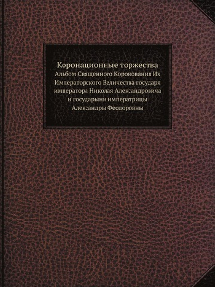 Коронационные торжества. Альбом Священного Коронования Их Императорского Величества государя императора Николая Александровича и государыни императрицы Александры Феодоровны | Коллектив авторов