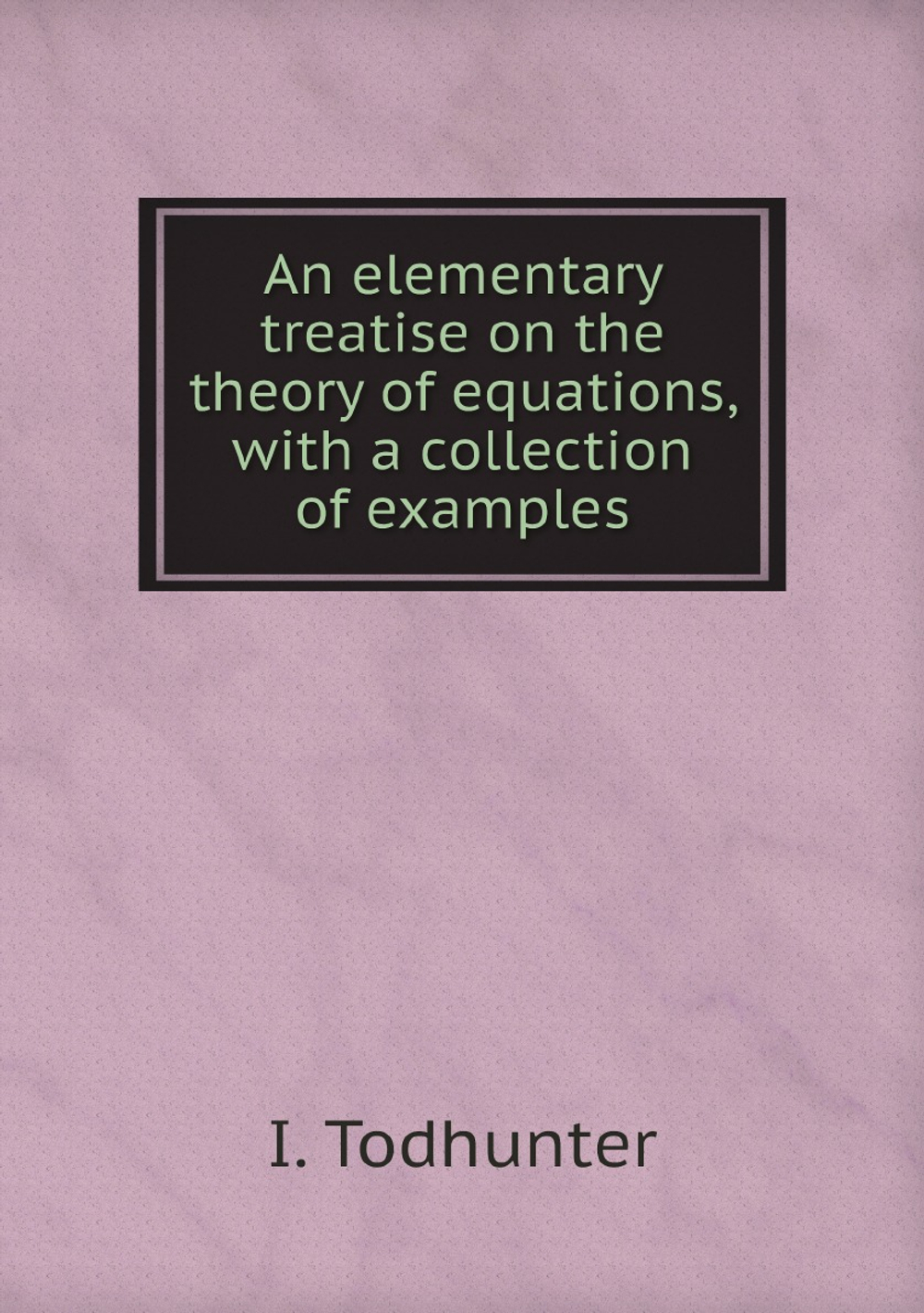 An elementary treatise on the theory of equations, with a collection of examples | I. Todhunter