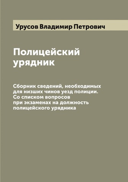 Полицейский урядник. Сборник сведений, необходимых для низших чинов уезд полиции. Со списком вопросов при экзаменах на должность полицейского урядника | Урусов Владимир Петрович