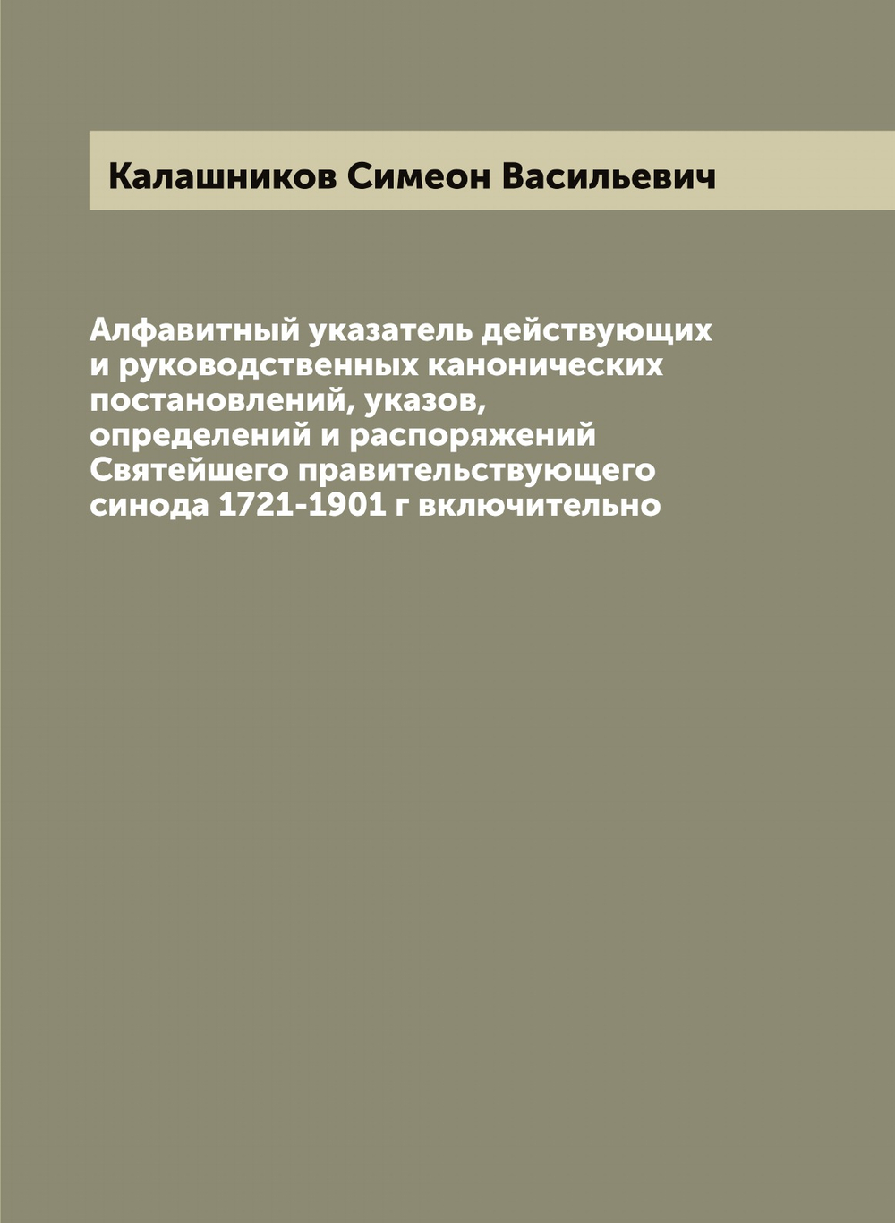 Алфавитный указатель действующих и руководственных канонических постановлений, указов, определений и распоряжений Святейшего правительствующего синода 1721-1901 г включительно | Калашников Симеон Васильевич