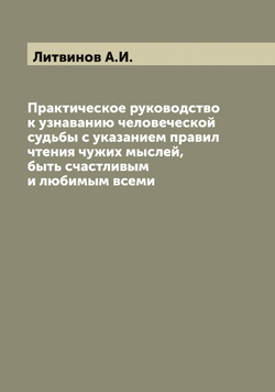 Практическое руководство к узнаванию человеческой судьбы с указанием правил чтения чужих мыслей, быть счастливым и любимым всеми | Литвинов А.И.