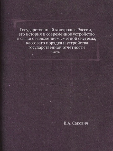 Государственный контроль в России, его история и современное устройство в связи с изложением сметной системы, кассоваго порядка и устройства государственной отчетности. Часть 1 | В.А. Сакович