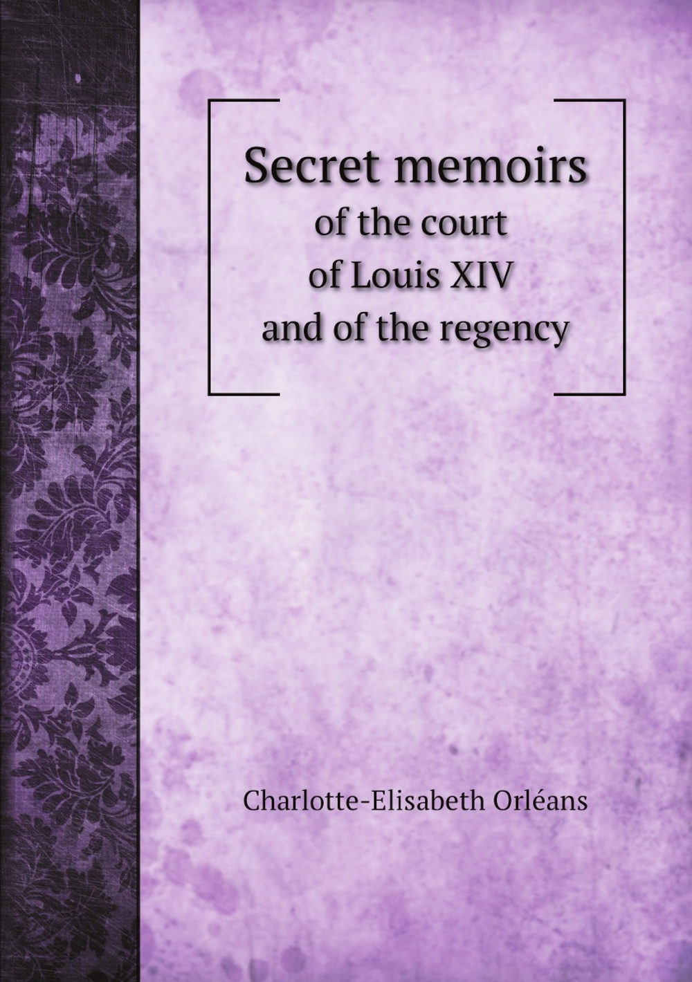 Secret memoirs of the court of Louis XIV and of the regency | Charlotte-Elisabeth Orléans