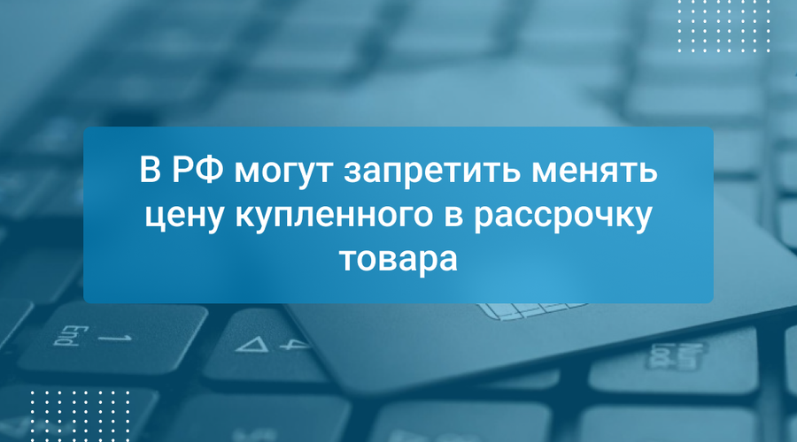 В РФ могут запретить менять цену купленного в рассрочку товара