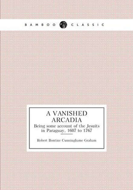 A vanished Arcadia. Being some account of the Jesuits in Paraguay, 1607 to 1767 | R.B. Cunninghame Graham