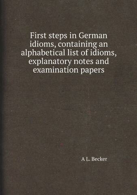 First steps in German idioms, containing an alphabetical list of idioms, explanatory notes and examination papers | A L. Becker