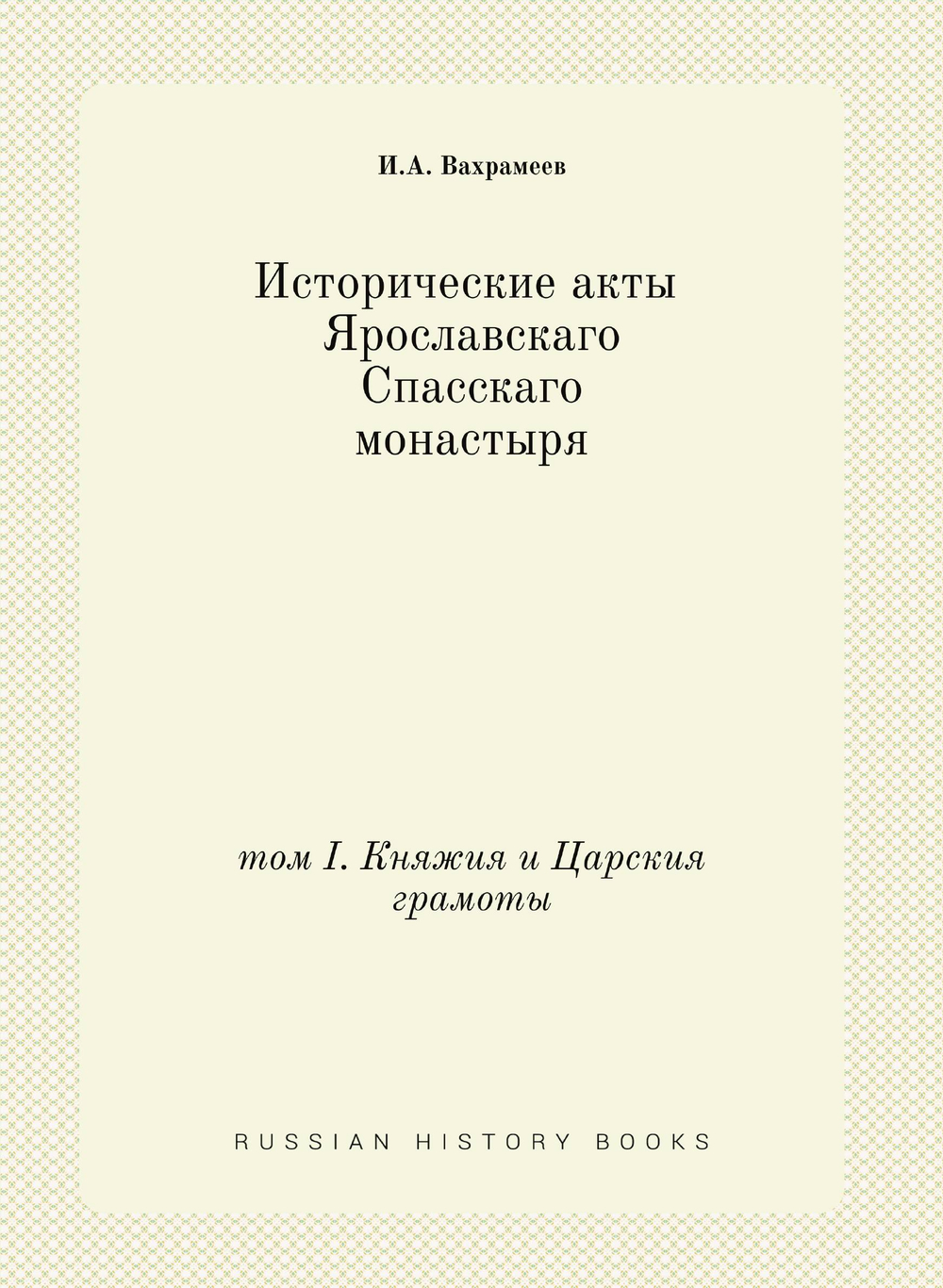 Исторические акты Ярославскаго Спасскаго монастыря. том I. Княжия и Царския грамоты | И.А. Вахрамеев