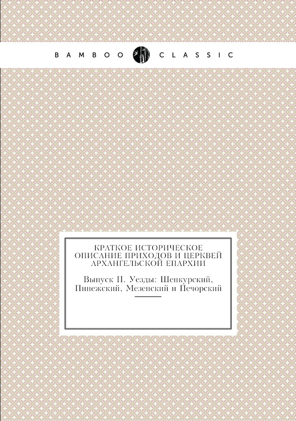 Краткое историческое описание приходов и церквей Архангельской Епархии. Выпуск II. Уезды: Шенкурский, Пинежский, Мезенский и Печорский | Нет автора