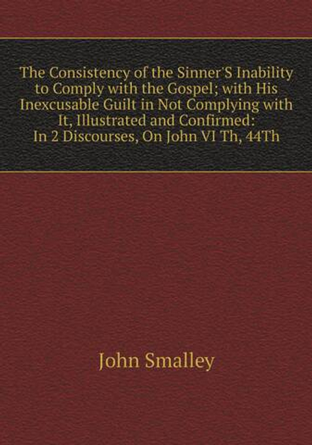 The Consistency of the Sinner'S Inability to Comply with the Gospel; with His Inexcusable Guilt in Not Complying with It, Illustrated and Confirmed: In 2 Discourses, On John VI Th, 44Th | John Smalley