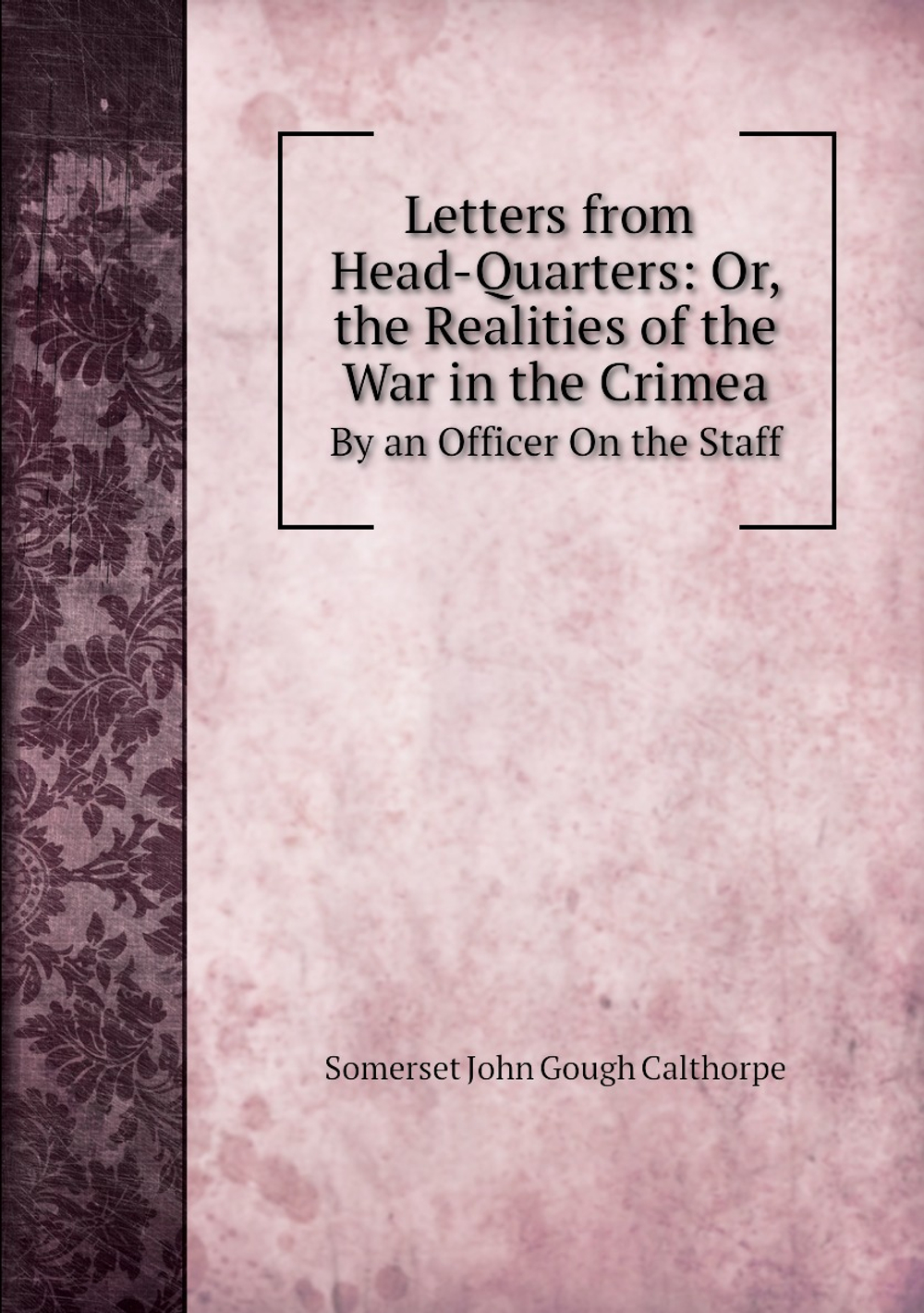 Letters from Head-Quarters: Or, the Realities of the War in the Crimea. By an Officer On the Staff | Somerset John Gough Calthorpe