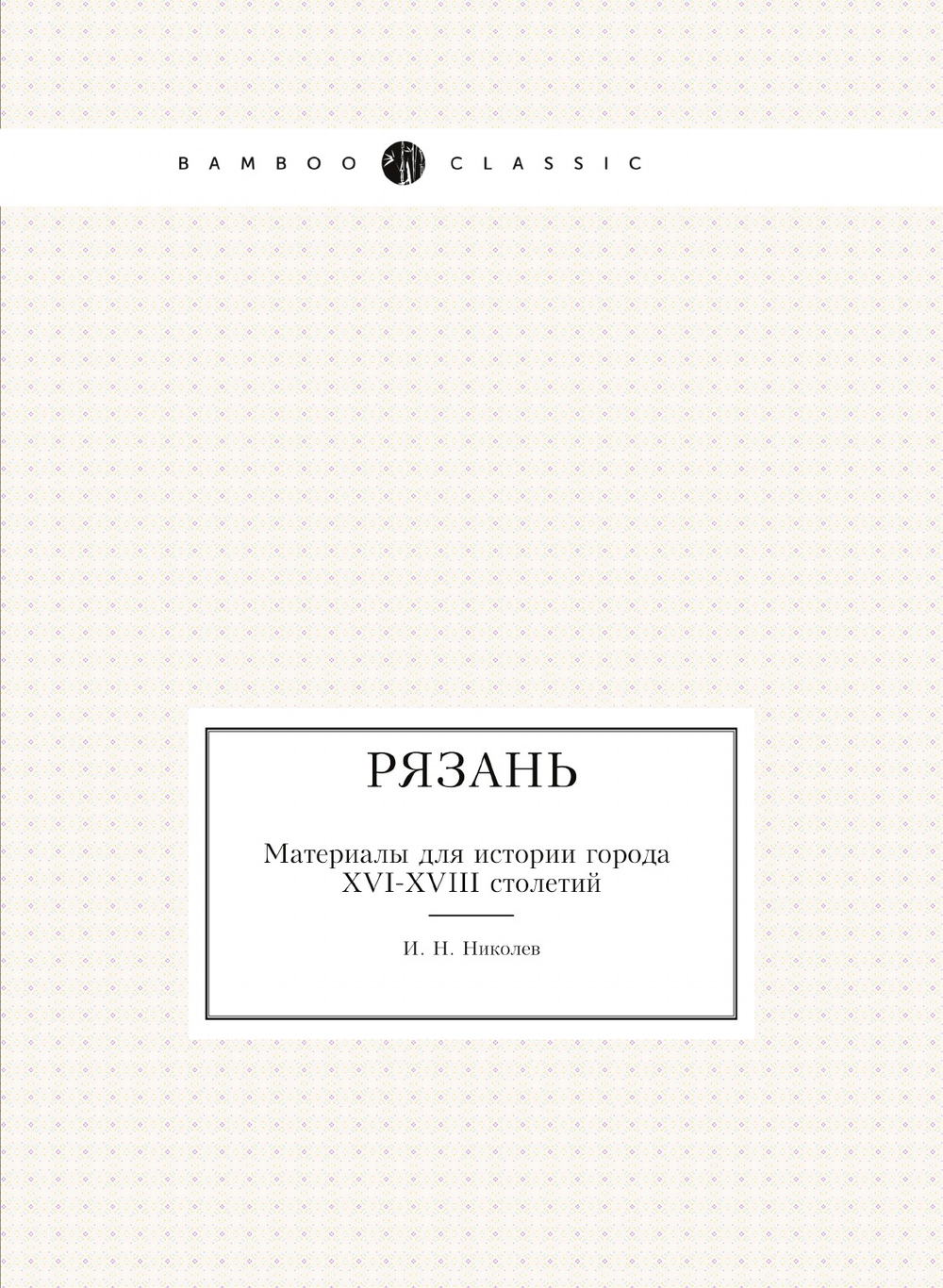Рязань. Материалы для истории города XVI-XVIII столетий | И. Н. Николев