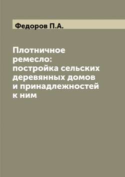 Плотничное ремесло: постройка сельских деревянных домов и принадлежностей к ним | Федоров П.А.