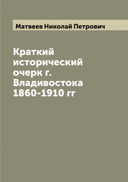 Краткий исторический очерк г. Владивостока 1860-1910 гг | Матвеев Николай Петрович