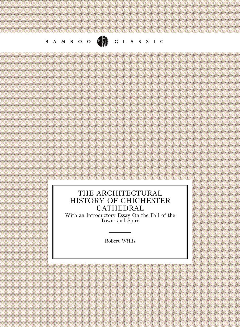 The Architectural History of Chichester Cathedral. With an Introductory Essay On the Fall of the Tower and Spire | Robert Willis