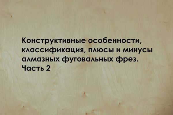 Конструктивные особенности, классификация, плюсы и минусы алмазных фуговальных фрез. Часть 2