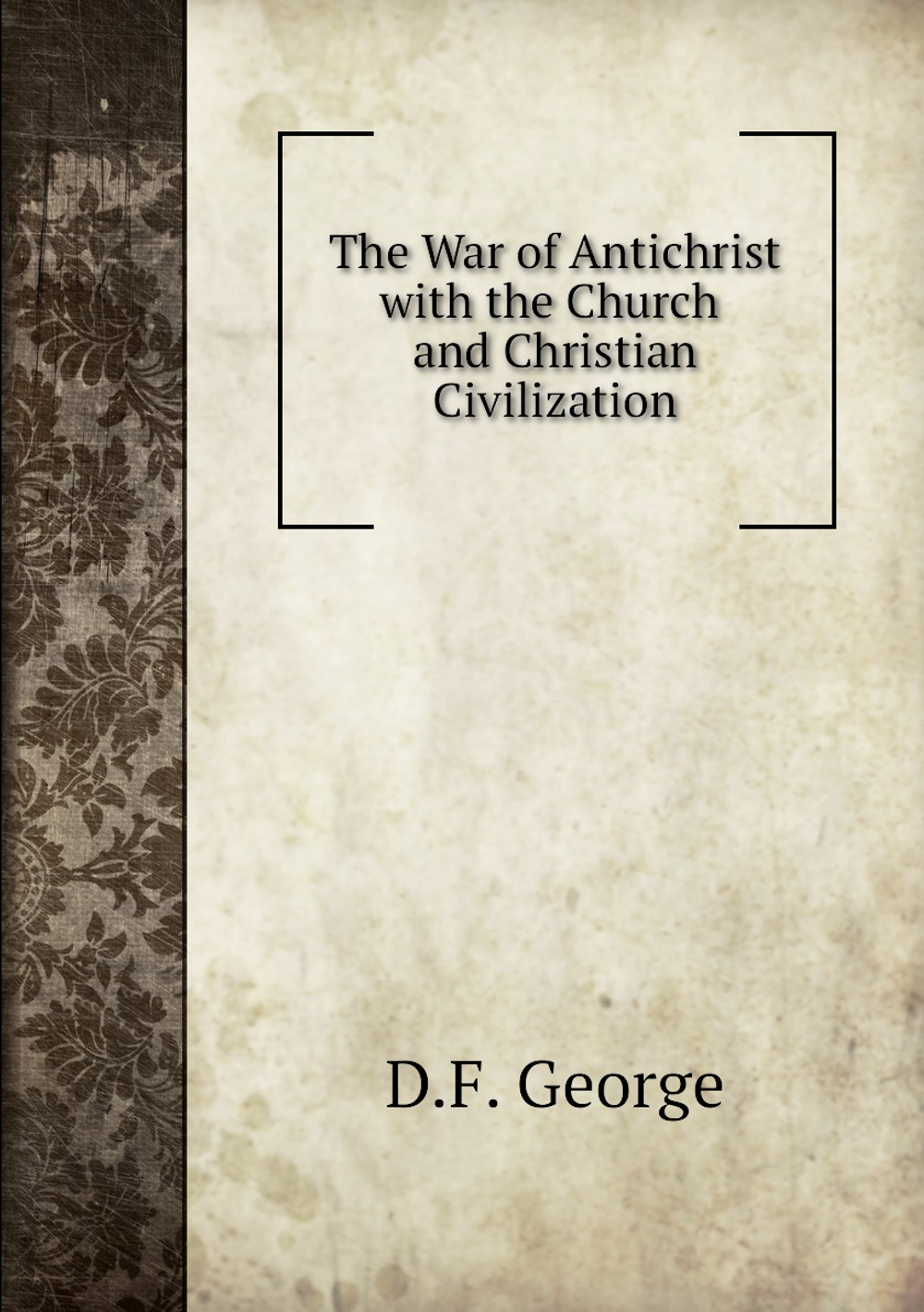 The War of Antichrist with the Church and Christian Civilization | D.F. George