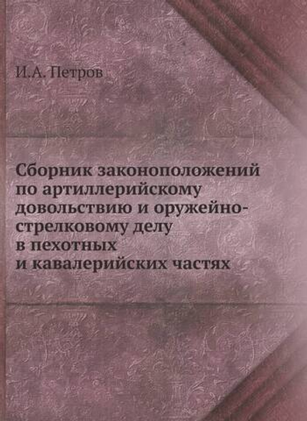 Сборник законоположений по артиллерийскому довольствию и оружейно-стрелковому делу в пехотных и кавалерийских частях | И.А. Петров