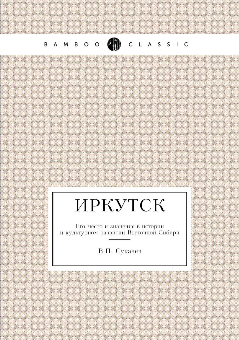 Иркутск. Его место и значение в истории и культурном развитии Восточной Сибири | В.П. Сукачев