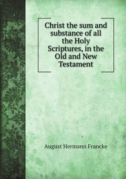 Christ the sum and substance of all the Holy Scriptures, in the Old and New Testament | August Hermann Francke
