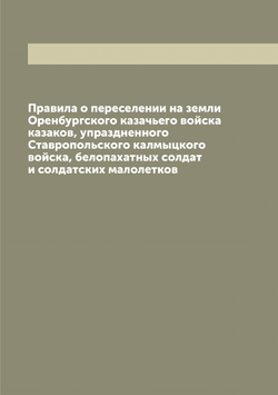 Правила о переселении на земли Оренбургского казачьего войска казаков, упраздненного Ставропольского калмыцкого войска, белопахатных солдат и солдатских малолетков | Нет автора