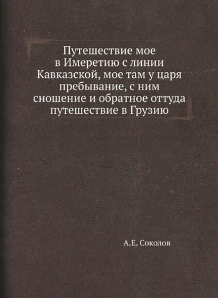 Путешествие мое в Имеретию с линии Кавказской, мое там у царя пребывание, с ним сношение и обратное оттуда путешествие в Грузию | А.Е. Соколов