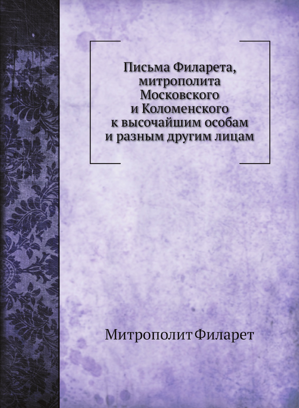 Письма Филарета, митрополита Московского и Коломенского к высочайшим особам и разным другим лицам | Митрополит Филарет
