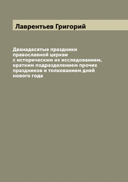 Дванадесятые праздники православной церкви с историческим их исследованием, кратким подразделением прочих праздников и толкованием дней нового года | Лаврентьев Григорий