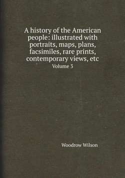 A history of the American people: illustrated with portraits, maps, plans, facsimiles, rare prints, contemporary views, etc. Volume 3 | Woodrow Wilson