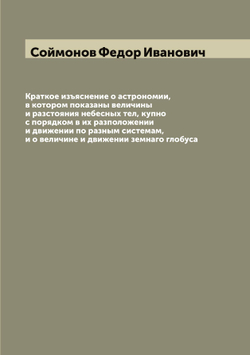 Краткое изъяснение о астрономии, в котором показаны величины и разстояния небесных тел, купно с порядком в их разположении и движении по разным системам, и о величине и движении земнаго глобуса | Соймонов Федор Иванович