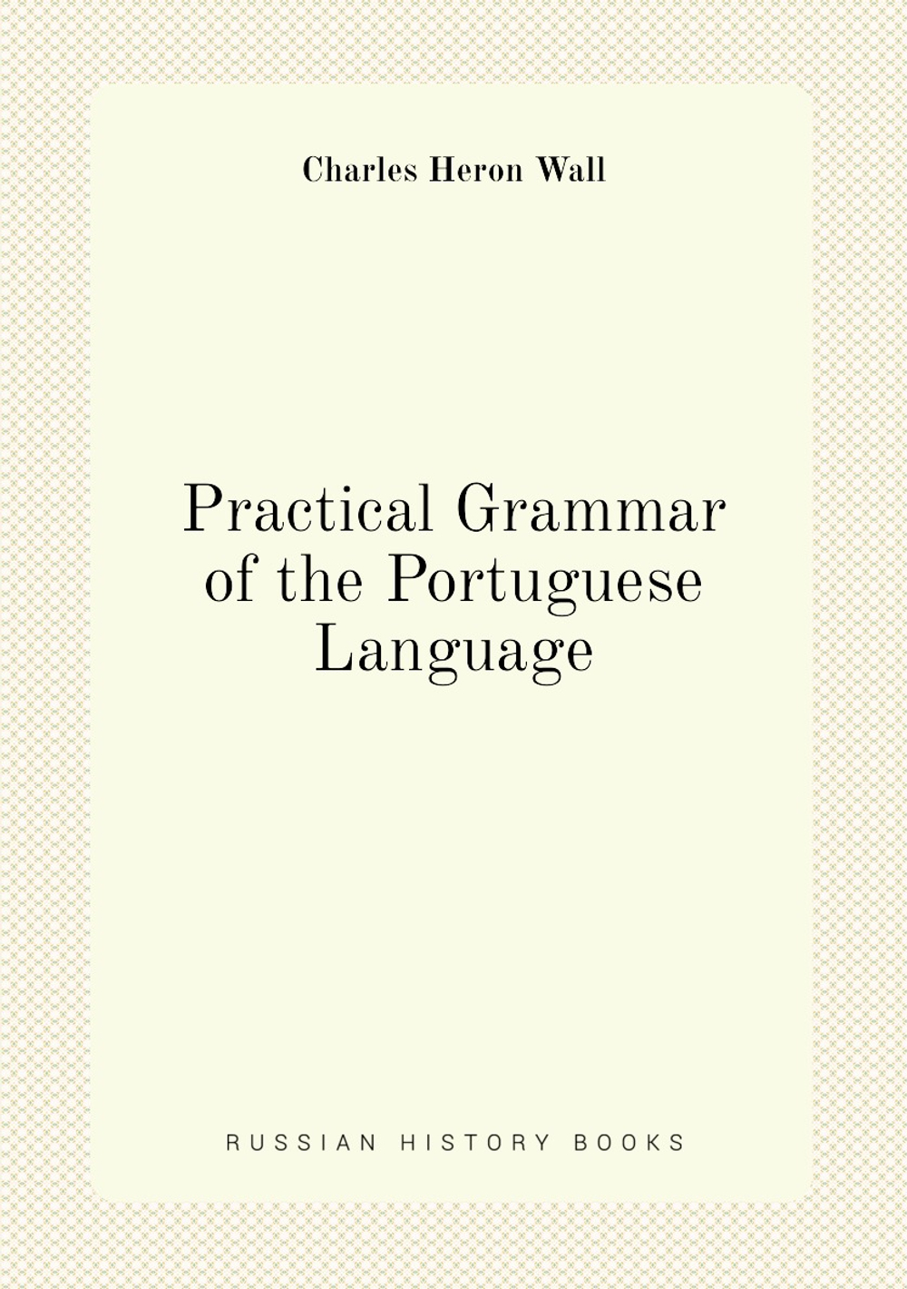 Practical Grammar of the Portuguese Language | Charles Heron Wall