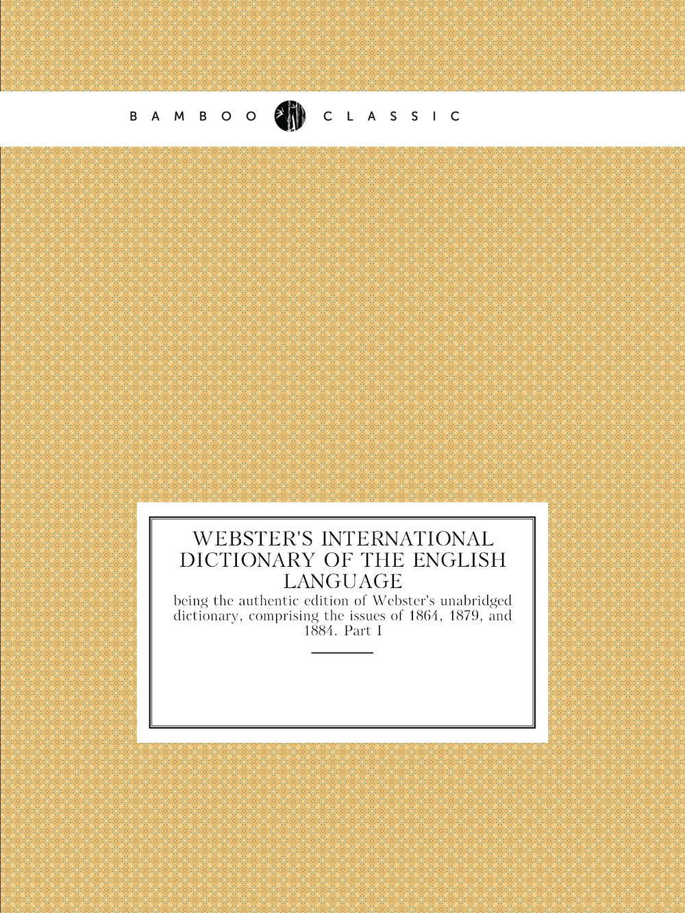 Webster's International Dictionary of the English Language : being the authentic edition of Webster's unabridged dictionary, comprising the issues of 1864, 1879, and 1884. Part I | Noah Webster