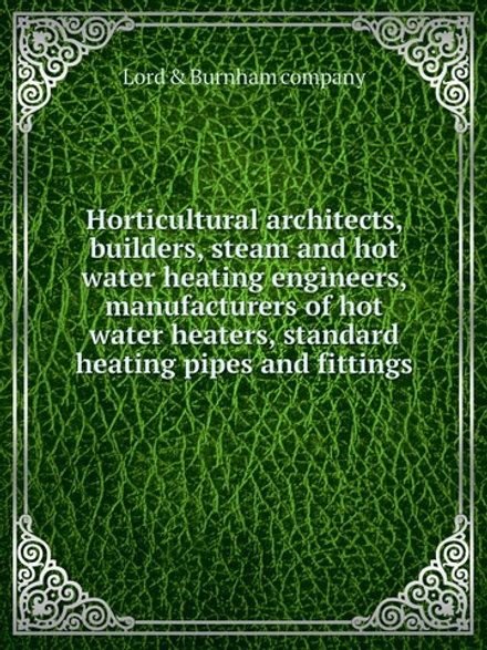 Horticultural architects, builders, steam and hot water heating engineers, manufacturers of hot water heaters, standard heating pipes and fittings | Lord & Burnham company