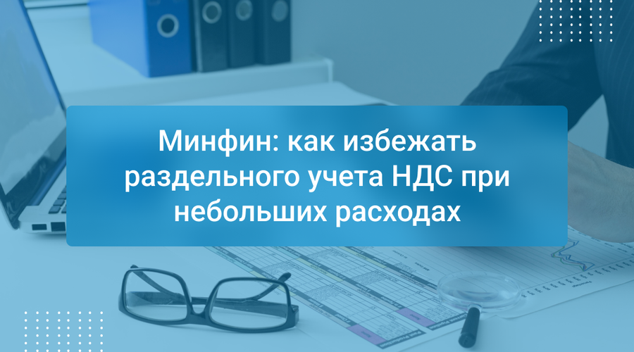 Минфин: как избежать раздельного учета НДС при небольших расходах