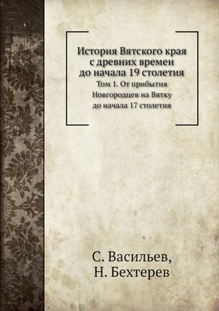 История Вятского края с древних времен до начала 19 столетия. Том 1. От прибытия Новгородцев на Вятку до начала 17 столетия | С. Васильев; Н. Бехтерев