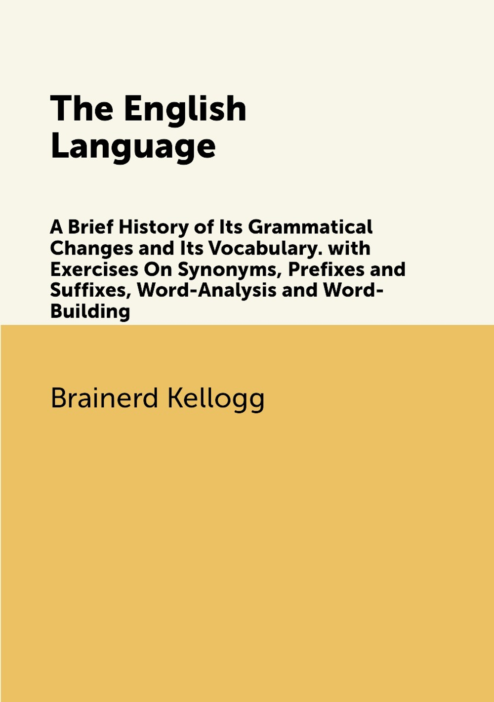 The English Language. A Brief History of Its Grammatical Changes and Its Vocabulary. with Exercises On Synonyms, Prefixes and Suffixes, Word-Analysis and Word-Building | Brainerd Kellogg