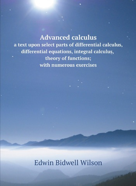 Advanced calculus; a text upon select parts of differential calculus, differential equations, integral calculus, theory of functions; with numerous exercises | Edwin Bidwell Wilson