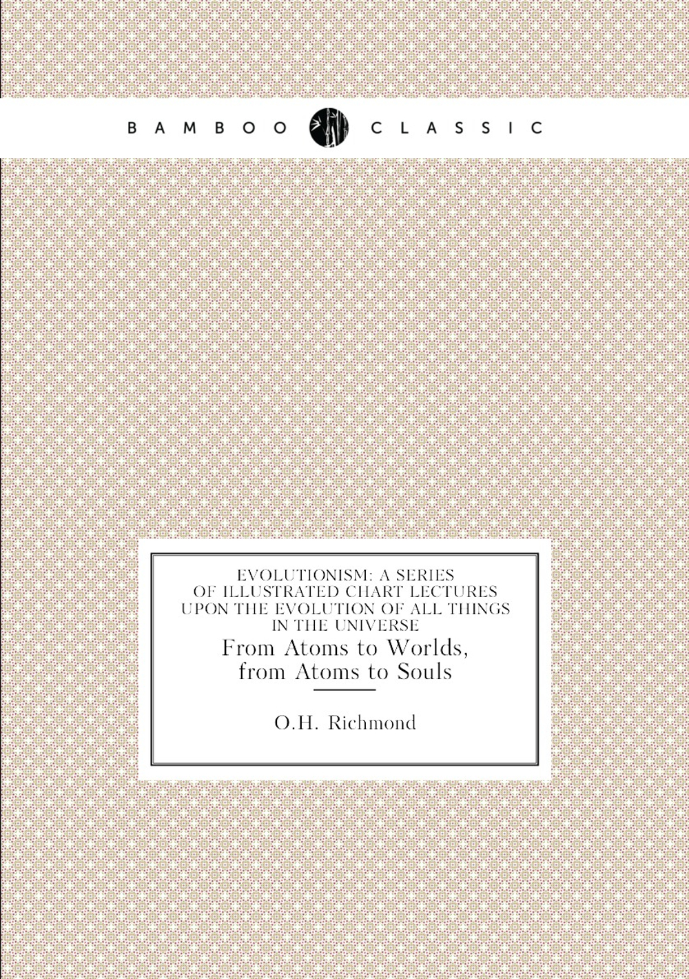 Evolutionism: A Series of Illustrated Chart Lectures Upon the Evolution of All Things in the Universe. From Atoms to Worlds, from Atoms to Souls | O.H. Richmond