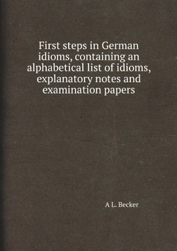 First steps in German idioms, containing an alphabetical list of idioms, explanatory notes and examination papers | A L. Becker
