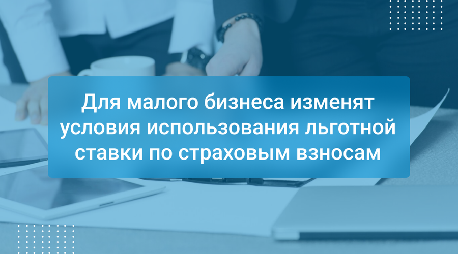 Для малого бизнеса изменят условия использования льготной ставки по страховым взносам