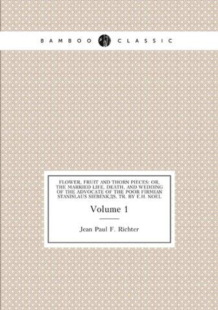 Flower, Fruit and Thorn Pieces: Or, the Married Life, Death, and Wedding of the Advocate of the Poor Firmian Stanislaus Siebenkäs, Tr. by E.H. Noel. Volume 1 | Jean Paul F. Richter