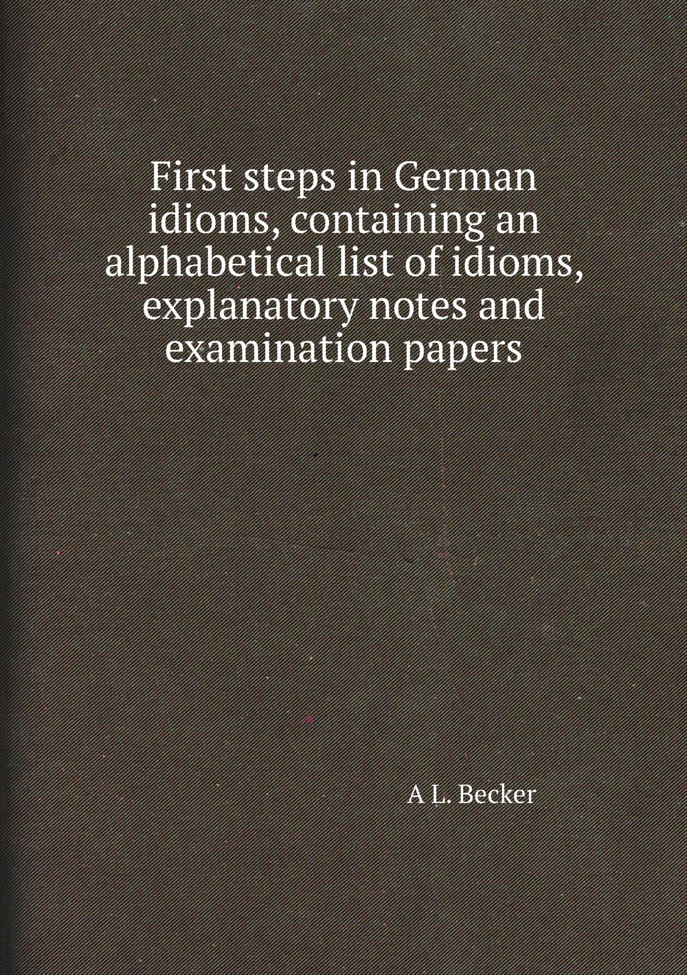 First steps in German idioms, containing an alphabetical list of idioms, explanatory notes and examination papers | A L. Becker