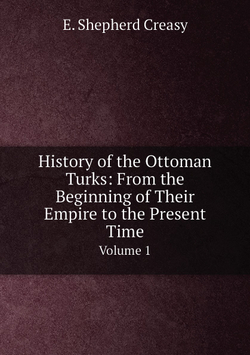 History of the Ottoman Turks: From the Beginning of Their Empire to the Present Time. Volume 1 | E. Shepherd Creasy