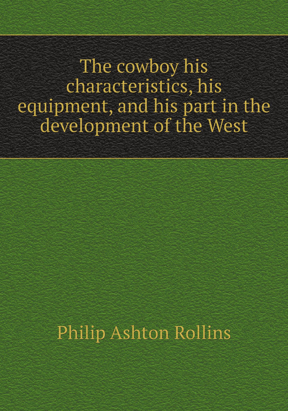 The cowboy his characteristics, his equipment, and his part in the development of the West | Philip Ashton Rollins