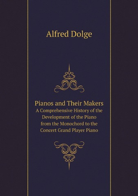 Pianos and Their Makers. A Comprehensive History of the Development of the Piano from the Monochord to the Concert Grand Player Piano | Alfred Dolge