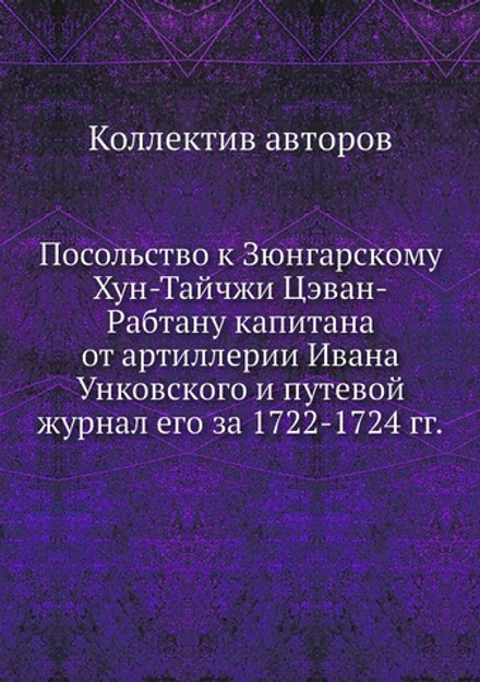 Посольство к Зюнгарскому Хун-Тайчжи Цэван-Рабтану капитана от артиллерии Ивана Унковского и путевой журнал его за 1722-1724 гг. | Коллектив авторов