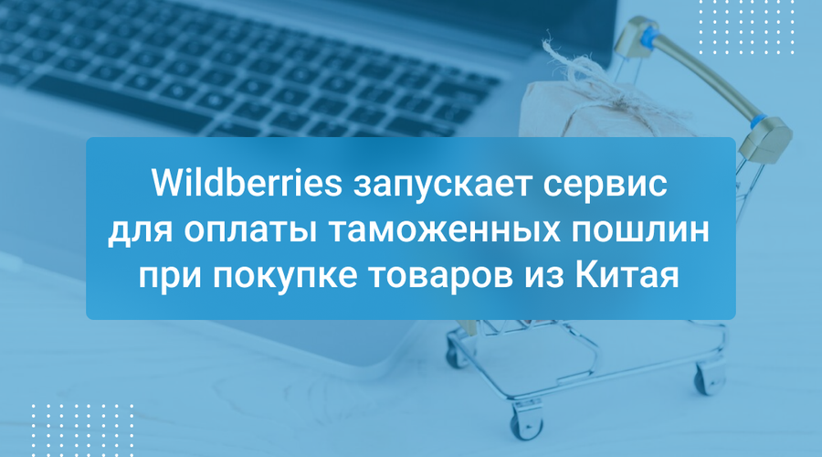 Wildberries запускает сервис для оплаты таможенных пошлин при покупке товаров из Китая