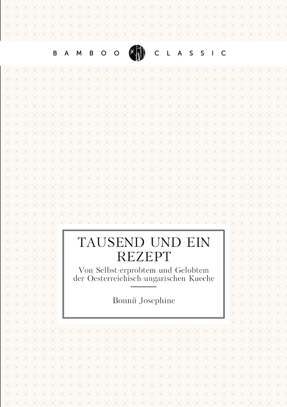 Tausend und Ein Rezept. Von Selbst-erprobtem und Gelobtem der Oesterreichisch-ungarischen Kueche | Bonné Josephine
