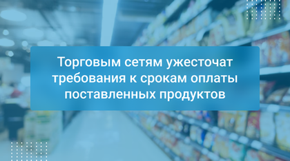 Торговым сетям ужесточат требования к срокам оплаты поставленных продуктов
